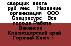 сварщик. вахта. 40 000 руб./мес. › Название организации ­ ООО Спецресурс - Все города Работа » Вакансии   . Краснодарский край,Горячий Ключ г.